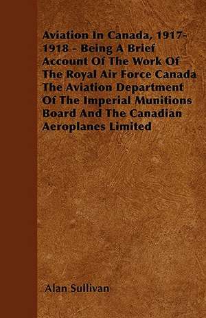 Aviation In Canada, 1917-1918 - Being A Brief Account Of The Work Of The Royal Air Force Canada The Aviation Department Of The Imperial Munitions Board And The Canadian Aeroplanes Limited de Alan Sullivan