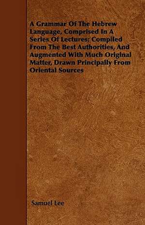 A Grammar Of The Hebrew Language, Comprised In A Series Of Lectures; Compiled From The Best Authorities, And Augmented With Much Original Matter, Drawn Principally From Oriental Sources de Samuel Lee