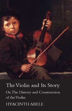 The Violin and its Story - Or; The History and Construction of the Violin de Hyacinth Abele