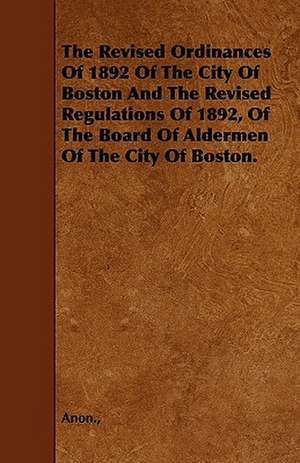 The Revised Ordinances Of 1892 Of The City Of Boston And The Revised Regulations Of 1892, Of The Board Of Aldermen Of The City Of Boston. de Anon