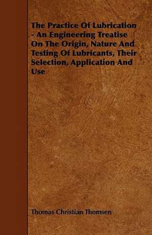 The Practice Of Lubrication - An Engineering Treatise On The Origin, Nature And Testing Of Lubricants, Their Selection, Application And Use de Thomas Christian Thomsen