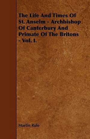 The Life And Times Of St. Anselm - Archbishop Of Canterbury And Primate Of The Britons - Vol. I. de Martin Rule