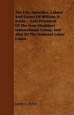 The Life, Speeches, Labors And Essays Of William H. Sylvis - Late President Of The Iron-Moulders International Union; And Also Of The National Labor Union de James C. Sylvis