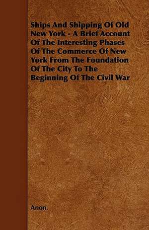 Ships And Shipping Of Old New York - A Brief Account Of The Interesting Phases Of The Commerce Of New York From The Foundation Of The City To The Beginning Of The Civil War de Anon