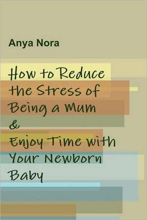 How to Reduce the Stress of Being a Mum & Enjoy Time with Your Newborn Baby de Anya Nora