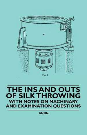 The Ins and Outs of Silk Throwing - With Notes on Machinery and Examination Questions de Anon.