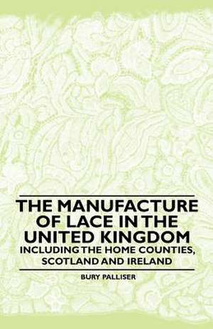 The Manufacture of Lace in the United Kingdom - Including the Home Counties, Scotland and Ireland de Bury Palliser