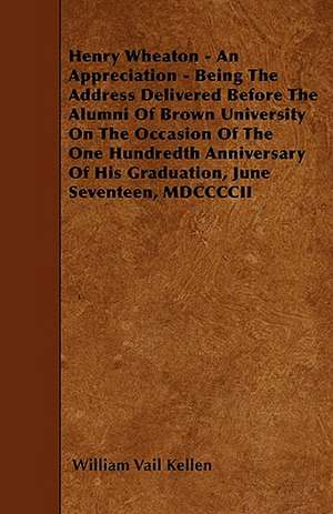 Henry Wheaton - An Appreciation - Being The Address Delivered Before The Alumni Of Brown University On The Occasion Of The One Hundredth Anniversary Of His Graduation, June Seventeen, MDCCCCII de William Vail Kellen