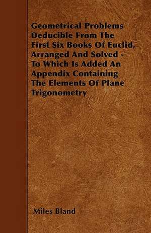 Geometrical Problems Deducible From The First Six Books Of Euclid, Arranged And Solved - To Which Is Added An Appendix Containing The Elements Of Plane Trigonometry de Miles Bland