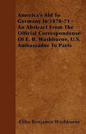 America's Aid To Germany In 1870-71 - An Abstract From The Official Correspondense Of E. B. Washburne, U.S. Ambassador To Paris de Elihu Benjamin Washburne