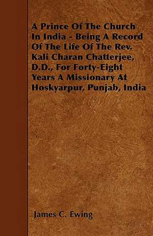 A Prince Of The Church In India - Being A Record Of The Life Of The Rev. Kali Charan Chatterjee, D.D., For Forty-Eight Years A Missionary At Hoskyarpur, Punjab, India de James C. Ewing