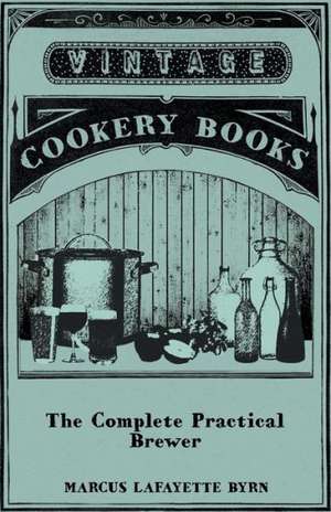 The Complete Practical Brewer; Or, Plain, Accurate, and Thorough Instructions in the Art of Brewing Ale, Beer, and Porter; Including the Process of Making Bavarian Beer, Also, All the Small Beers, Such as Root Beer, Ginger Pop, Sarsaparilla-Beer, Mead, Sp de Marcus Lafayette Byrn