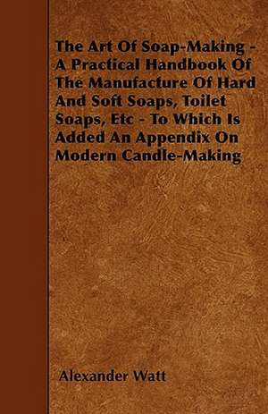 The Art Of Soap-Making - A Practical Handbook Of The Manufacture Of Hard And Soft Soaps, Toilet Soaps, Etc - To Which Is Added An Appendix On Modern C de Alexander Watt