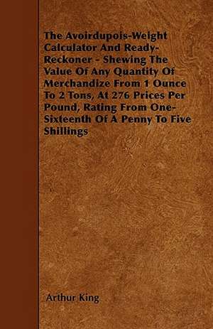 The Avoirdupois-Weight Calculator And Ready-Reckoner - Shewing The Value Of Any Quantity Of Merchandize From 1 Ounce To 2 Tons, At 276 Prices Per Pound, Rating From One-Sixteenth Of A Penny To Five Shillings de Arthur King