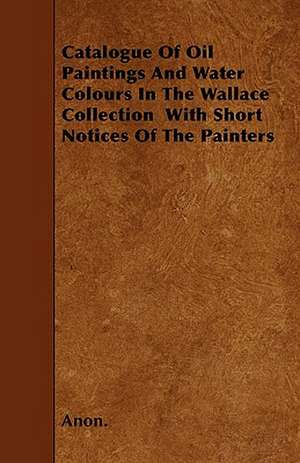 Catalogue Of Oil Paintings And Water Colours In The Wallace Collection With Short Notices Of The Painters de Anon