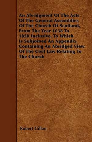 An Abridgment Of The Acts Of The General Assemblies Of The Church Of Scotland, From The Year 1638 To 1820 Inclusive, To Which Is Subjoined An Appendix, Containing An Abridged View Of The Civil Law Relating To The Church de Robert Gillan