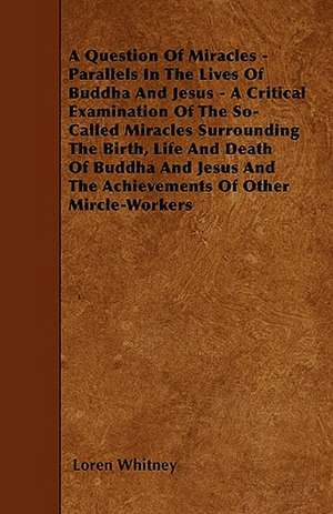 A Question Of Miracles - Parallels In The Lives Of Buddha And Jesus - A Critical Examination Of The So-Called Miracles Surrounding The Birth, Life And Death Of Buddha And Jesus And The Achievements Of Other Mircle-Workers de Loren Whitney