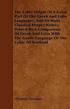 The Celtic Origin Of A Great Part Of The Greek And Latin Languages, And Of Many Classical Proper Names, Proved By A Comparison Of Greek And Latin With The Gaelic Language Or The Celtic Of Scotland de Thomas Stratton