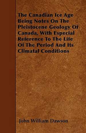 The Canadian Ice Age Being Notes On The Pleistocene Geology Of Canada, With Especial Reference To The Life Of The Period And Its Climatal Conditions de John William Dawson