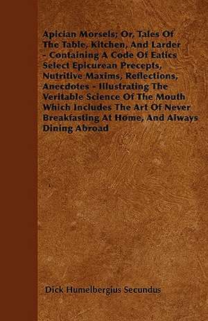 Apician Morsels; Or, Tales Of The Table, Kitchen, And Larder - Containing A Code Of Eatics Select Epicurean Precepts, Nutritive Maxims, Reflections, Anecdotes - Illustrating The Veritable Science Of The Mouth Which Includes The Art Of Never Breakfasting de Dick Humelbergius Secundus