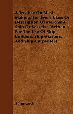 A Treatise on Mast-Making, for Every Class or Description of Merchant Ship or Vessels - Written for the Use of Ship-Builders, Ship-Masters, and Ship-Carpenters de John Cock