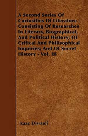 A Second Series Of Curiosities Of Literature - Consisting Of Researches In Literary, Biographical, And Political History; Of Critical And Philisophical Inquiries; And Of Secret History - Vol. III de Isaac Disraeli