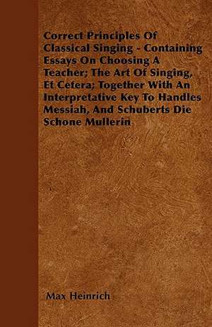 Correct Principles Of Classical Singing - Containing Essays On Choosing A Teacher; The Art Of Singing, Et Cetera; Together With An Interpretative Key To Handles Messiah, And Schuberts Die Schone Mullerin de Max Heinrich