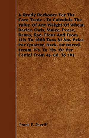 A Ready Reckoner For The Corn Trade - To Calculate The Value Of Any Weight Of Wheat, Barley, Oats, Maize, Pease, Beans, Rye, Flour And From 1Lb. To 1000 Tons At Any Price Per Quarter, Back, Or Barrel, Frrom 17s. To 70s. Or Per Cental From 4s. 6d. To 10s. de Frank F. Sheriff