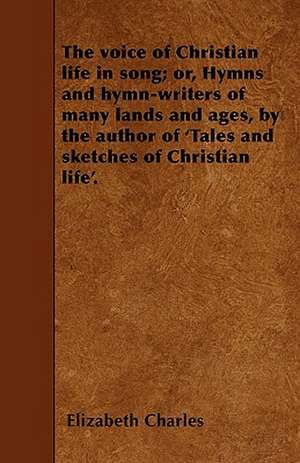 The voice of Christian life in song; or, Hymns and hymn-writers of many lands and ages, by the author of 'Tales and sketches of Christian life'. de Elizabeth Charles