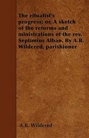 The ritualist's progress; or, A sketch of the reforms and ministrations of the rev. Septimius Alban. By A.B. Wildered, parishioner de A. B. Wildered