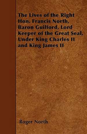 The Lives of the Right Hon. Francis North, Baron Guilford, Lord Keeper of the Great Seal, Under King Charles II and King James II de Roger North