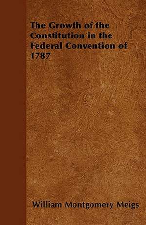 The Growth of the Constitution in the Federal Convention of 1787 de William Montgomery Meigs