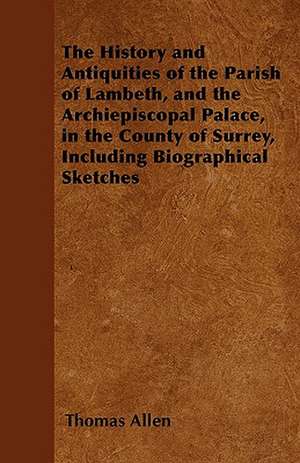 The History and Antiquities of the Parish of Lambeth, and the Archiepiscopal Palace, in the County of Surrey, Including Biographical Sketches de Thomas Allen