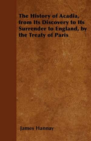 The History of Acadia, from Its Discovery to Its Surrender to England, by the Treaty of Paris de James Hannay