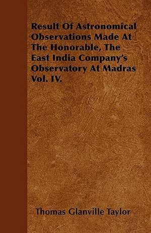 Result Of Astronomical Observations Made At The Honorable, The East India Company's Observatory At Madras Vol. IV. de Thomas Glanville Taylor