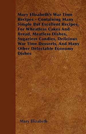 Mary Elizabeth's War Time Recipes - Containing Many Simple But Excellent Recipes, For Wheatless Cakes And Bread, Meatless Dishes, Sugarless Candies, Delicious War Time Desserts, And Many Other Delectable Economy Dishes de Mary Elizabeth