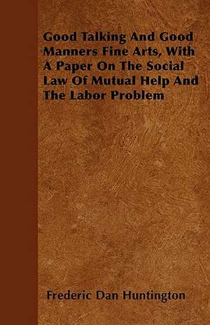 Good Talking And Good Manners Fine Arts, With A Paper On The Social Law Of Mutual Help And The Labor Problem de Frederic Dan Huntington