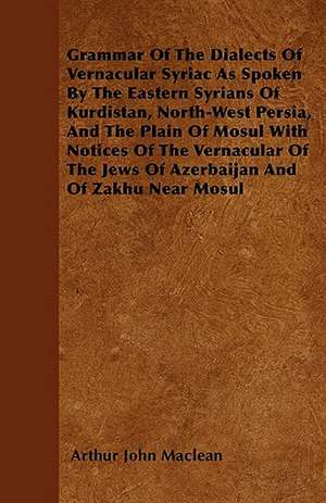 Grammar Of The Dialects Of Vernacular Syriac As Spoken By The Eastern Syrians Of Kurdistan, North-West Persia, And The Plain Of Mosul With Notices Of The Vernacular Of The Jews Of Azerbaijan And Of Zakhu Near Mosul de Arthur John Maclean