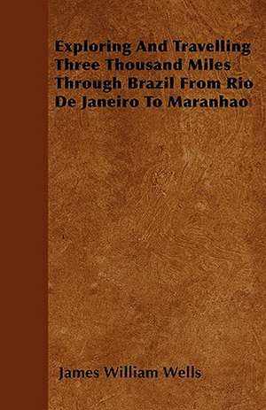 Exploring And Travelling Three Thousand Miles Through Brazil From Rio De Janeiro To Maranhao de James William Wells