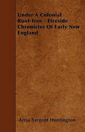 Under A Colonial Roof-Tree - Fireside Chronicles Of Early New England de Arria Sargent Huntington