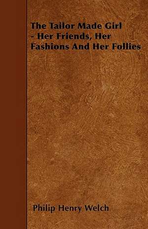 The Tailor Made Girl - Her Friends, Her Fashions And Her Follies de Philip Henry Welch