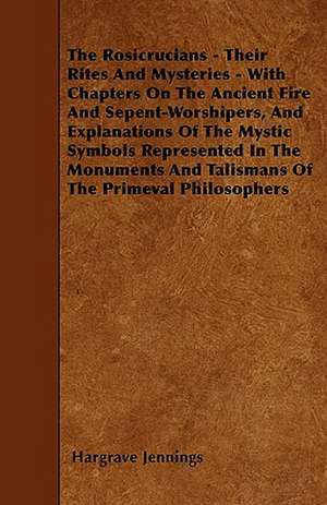 The Rosicrucians - Their Rites And Mysteries - With Chapters On The Ancient Fire And Sepent-Worshipers, And Explanations Of The Mystic Symbols Represented In The Monuments And Talismans Of The Primeval Philosophers de Hargrave Jennings