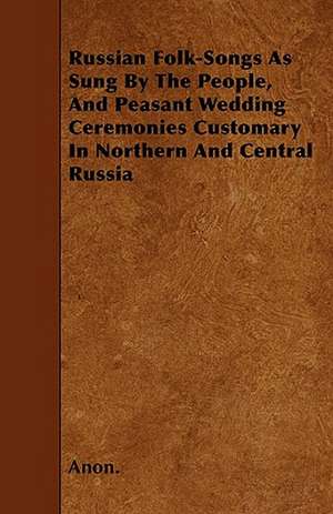 Russian Folk-Songs As Sung By The People, And Peasant Wedding Ceremonies Customary In Northern And Central Russia de Anon