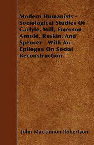 Modern Humanists - Sociological Studies Of Carlyle, Mill, Emerson Arnold, Ruskin, And Spencer - With An Epilogue On Social Reconstruction. de John Mackinnon Robertson