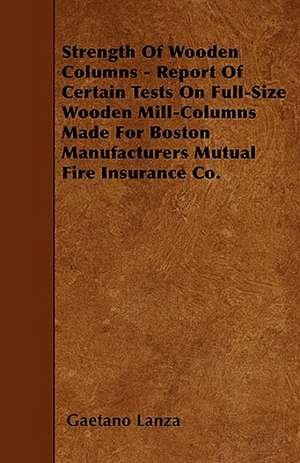 Strength Of Wooden Columns - Report Of Certain Tests On Full-Size Wooden Mill-Columns Made For Boston Manufacturers Mutual Fire Insurance Co. de Gaetano Lanza