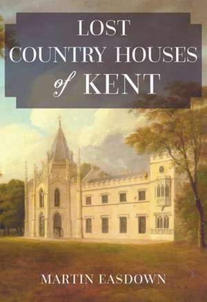 Lost Country Houses of Kent de Martin Easdown