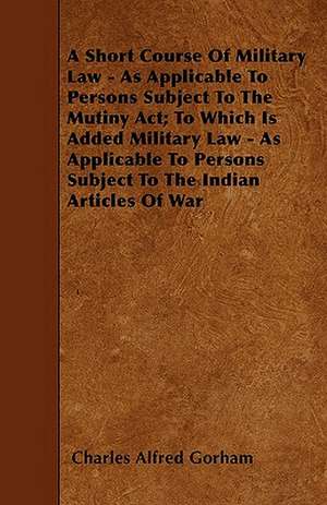 A Short Course Of Military Law - As Applicable To Persons Subject To The Mutiny Act; To Which Is Added Military Law - As Applicable To Persons Subject To The Indian Articles Of War de Charles Alfred Gorham