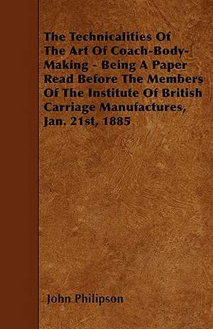 The Technicalities Of The Art Of Coach-Body-Making - Being A Paper Read Before The Members Of The Institute Of British Carriage Manufactures, Jan. 21st, 1885 de John Philipson