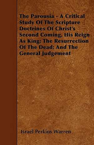 The Parousia - A Critical Study Of The Scripture Doctrines Of Christ's Second Coming, His Reign As King; The Resurrection Of The Dead; And The General Judgement de Israel Perkins Warren