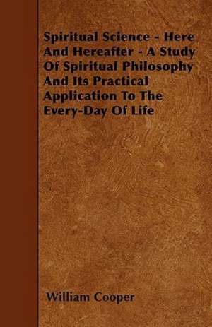 Spiritual Science - Here And Hereafter - A Study Of Spiritual Philosophy And Its Practical Application To The Every-Day Of Life de William Cooper